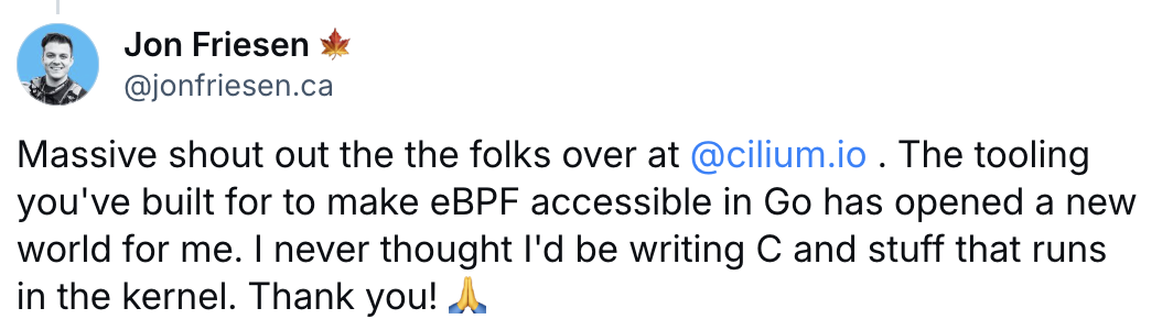Massive shout out the the folks over at  @cilium.io  . The tooling you've built for to make eBPF accessible in Go has opened a new world for me. I never thought I'd be writing C and stuff that runs in the kernel. Thank you! 🙏