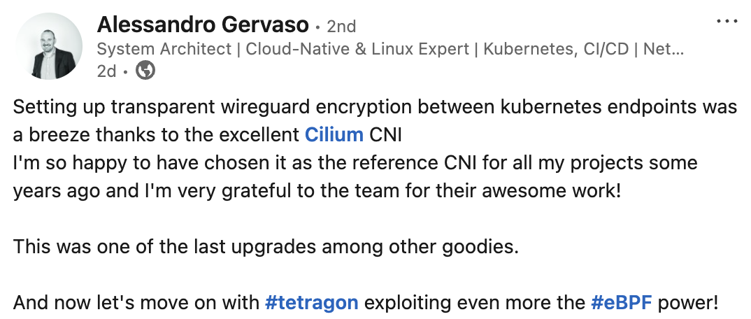 Setting up transparent wireguard encryption between kubernetes endpoints was a breeze thanks to the excellent Cilium CNI I'm so happy to have chosen it as the reference CNI for all my projects some years ago and I'm very grateful to the team for their awesome work!  This was one of the last upgrades among other goodies.  And now let's move on with hashtag#tetragon exploiting even more the hashtag#eBPF power!